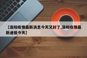 【洛阳疫情最新消息今天又封了,洛阳疫情最新通报今天】