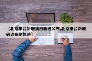 【北京丰台新增病例轨迹公布,北京丰台新增确诊病例轨迹】