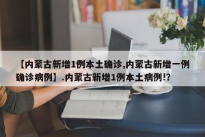 【内蒙古新增1例本土确诊,内蒙古新增一例确诊病例】.内蒙古新增1例本土病例!？