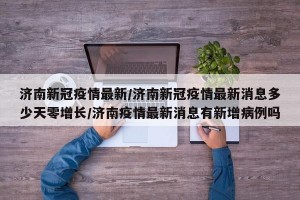 济南新冠疫情最新/济南新冠疫情最新消息多少天零增长/济南疫情最新消息有新增病例吗