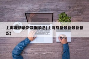 上海疫情最新数据消息(上海疫情最新最新情况)