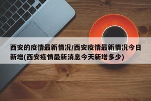 西安的疫情最新情况/西安疫情最新情况今日新增(西安疫情最新消息今天新增多少)