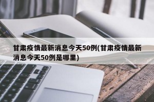甘肃疫情最新消息今天50例(甘肃疫情最新消息今天50例是哪里)