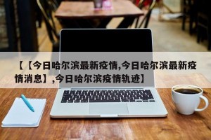 【【今日哈尔滨最新疫情,今日哈尔滨最新疫情消息】,今日哈尔滨疫情轨迹】