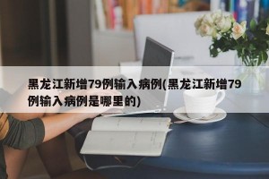 黑龙江新增79例输入病例(黑龙江新增79例输入病例是哪里的)