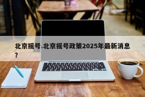北京摇号.北京摇号政策2025年最新消息？