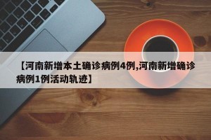 【河南新增本土确诊病例4例,河南新增确诊病例1例活动轨迹】