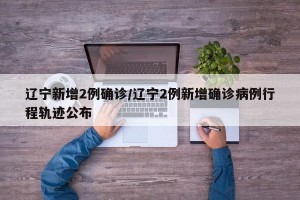 辽宁新增2例确诊/辽宁2例新增确诊病例行程轨迹公布