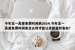 今年五一高速免费时间表2024.今年五一高速免费时间表怎么样才能让皮肤变好变白？