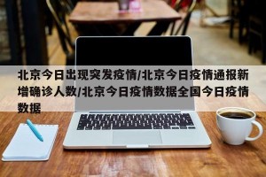 北京今日出现突发疫情/北京今日疫情通报新增确诊人数/北京今日疫情数据全国今日疫情数据