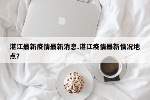 湛江最新疫情最新消息.湛江疫情最新情况地点？