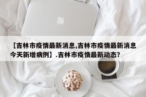【吉林市疫情最新消息,吉林市疫情最新消息今天新增病例】.吉林市疫情最新动态？