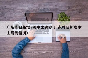 广东昨日新增8例本土确诊(广东昨日新增本土病例情况)