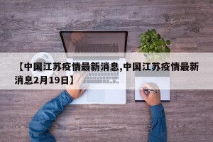 【中国江苏疫情最新消息,中国江苏疫情最新消息2月19日】