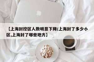 【上海封控区人数明显下降/上海封了多少小区,上海封了哪些地方】