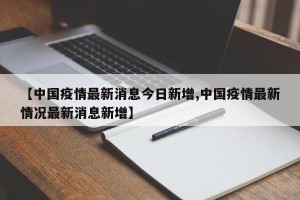【中国疫情最新消息今日新增,中国疫情最新情况最新消息新增】