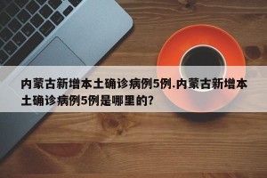 内蒙古新增本土确诊病例5例.内蒙古新增本土确诊病例5例是哪里的？