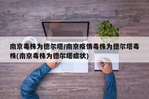 南京毒株为德尔塔/南京疫情毒株为德尔塔毒株(南京毒株为德尔塔症状)