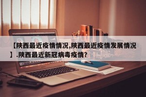 【陕西最近疫情情况,陕西最近疫情发展情况】.陕西最近新冠病毒疫情？