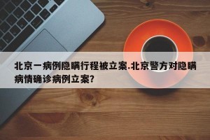 北京一病例隐瞒行程被立案.北京警方对隐瞒病情确诊病例立案？