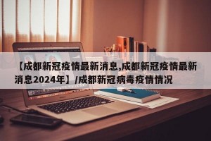 【成都新冠疫情最新消息,成都新冠疫情最新消息2024年】/成都新冠病毒疫情情况