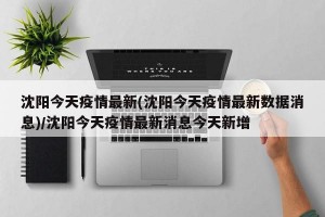 沈阳今天疫情最新(沈阳今天疫情最新数据消息)/沈阳今天疫情最新消息今天新增