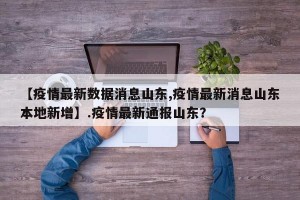 【疫情最新数据消息山东,疫情最新消息山东本地新增】.疫情最新通报山东？