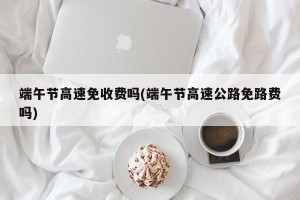 端午节高速免收费吗(端午节高速公路免路费吗)