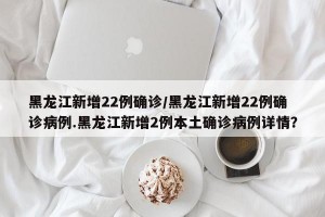 黑龙江新增22例确诊/黑龙江新增22例确诊病例.黑龙江新增2例本土确诊病例详情？