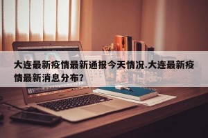 大连最新疫情最新通报今天情况.大连最新疫情最新消息分布？