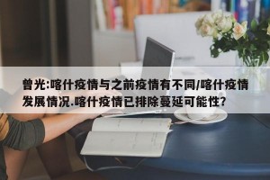 曾光:喀什疫情与之前疫情有不同/喀什疫情发展情况.喀什疫情已排除蔓延可能性？