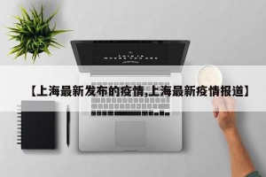 【上海最新发布的疫情,上海最新疫情报道】