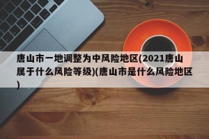 唐山市一地调整为中风险地区(2021唐山属于什么风险等级)(唐山市是什么风险地区)