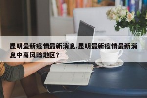 昆明最新疫情最新消息.昆明最新疫情最新消息中高风险地区？
