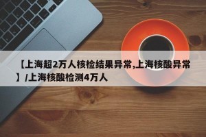 【上海超2万人核检结果异常,上海核酸异常】/上海核酸检测4万人