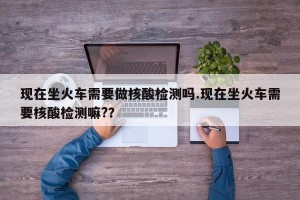 现在坐火车需要做核酸检测吗.现在坐火车需要核酸检测嘛?？