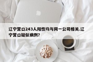 辽宁营口243人阳性均与同一公司相关.辽宁营口疑似病例？