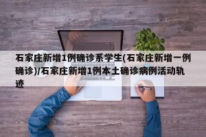 石家庄新增1例确诊系学生(石家庄新增一例确诊)/石家庄新增1例本土确诊病例活动轨迹