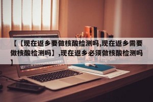 【【现在返乡要做核酸检测吗,现在返乡需要做核酸检测吗】,现在返乡必须做核酸检测吗】