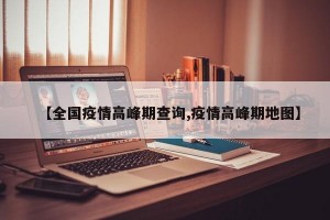 【全国疫情高峰期查询,疫情高峰期地图】