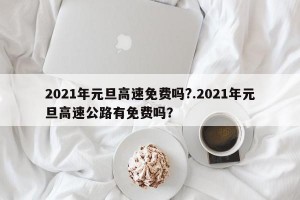 2021年元旦高速免费吗?.2021年元旦高速公路有免费吗？