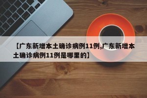 【广东新增本土确诊病例11例,广东新增本土确诊病例11例是哪里的】