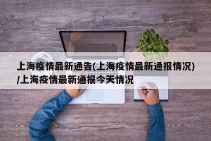 上海疫情最新通告(上海疫情最新通报情况)/上海疫情最新通报今天情况