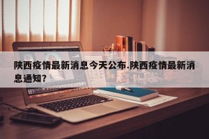 陕西疫情最新消息今天公布.陕西疫情最新消息通知？