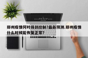 郑州疫情何时得到控制?最新预测.郑州疫情什么时候能恢复正常？