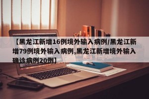 【黑龙江新增16例境外输入病例/黑龙江新增79例境外输入病例,黑龙江新增境外输入确诊病例20例】