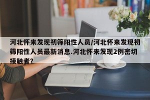 河北怀来发现初筛阳性人员/河北怀来发现初筛阳性人员最新消息.河北怀来发现2例密切接触者？