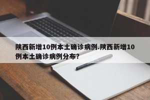 陕西新增10例本土确诊病例.陕西新增10例本土确诊病例分布？