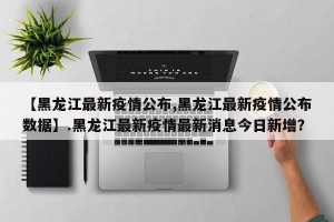 【黑龙江最新疫情公布,黑龙江最新疫情公布数据】.黑龙江最新疫情最新消息今日新增？