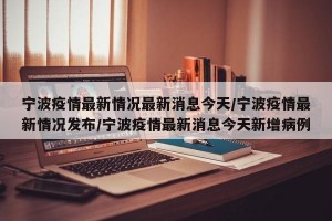 宁波疫情最新情况最新消息今天/宁波疫情最新情况发布/宁波疫情最新消息今天新增病例
